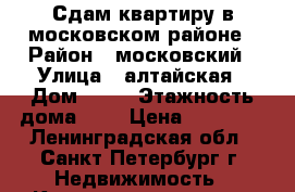 Сдам квартиру в московском районе › Район ­ московский › Улица ­ алтайская › Дом ­ 12 › Этажность дома ­ 6 › Цена ­ 13 000 - Ленинградская обл., Санкт-Петербург г. Недвижимость » Квартиры аренда   . Ленинградская обл.